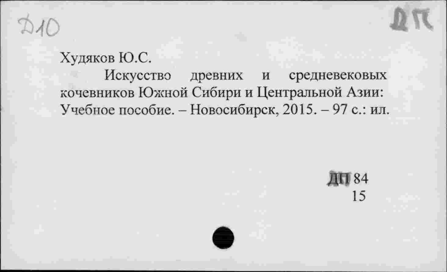 ﻿
ЛК
Худяков Ю.С.
Искусство древних и средневековых кочевников Южной Сибири и Центральной Азии: Учебное пособие. - Новосибирск, 2015. - 97 с.: ил.
ДП 84
15